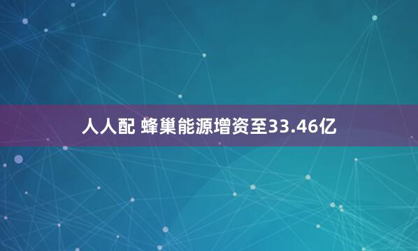 人人配 蜂巢能源增资至33.46亿