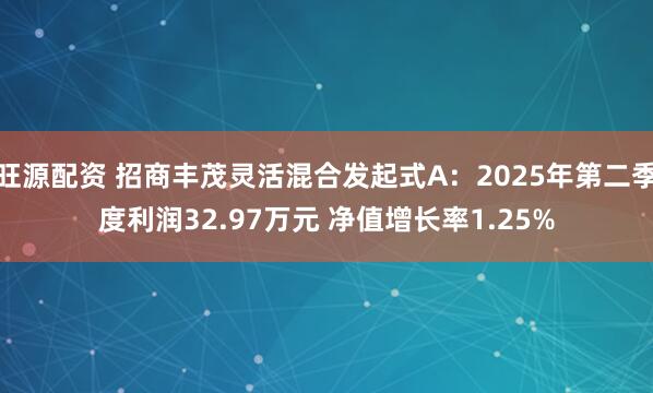 旺源配资 招商丰茂灵活混合发起式A：2025年第二季度利润32.97万元 净值增长率1.25%