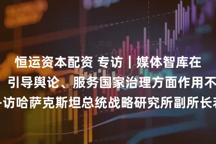 恒运资本配资 专访｜媒体智库在承担社会责任、引导舆论、服务国家治理方面作用不可忽视——访哈萨克斯坦总统战略研究所副所长若尔德巴林娜_上海合作组织