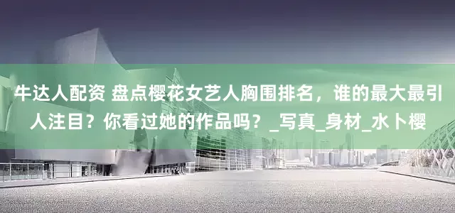 牛达人配资 盘点樱花女艺人胸围排名，谁的最大最引人注目？你看过她的作品吗？_写真_身材_水卜樱