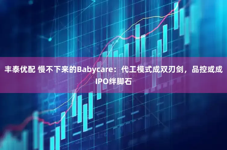 丰泰优配 慢不下来的Babycare：代工模式成双刃剑，品控或成IPO绊脚石