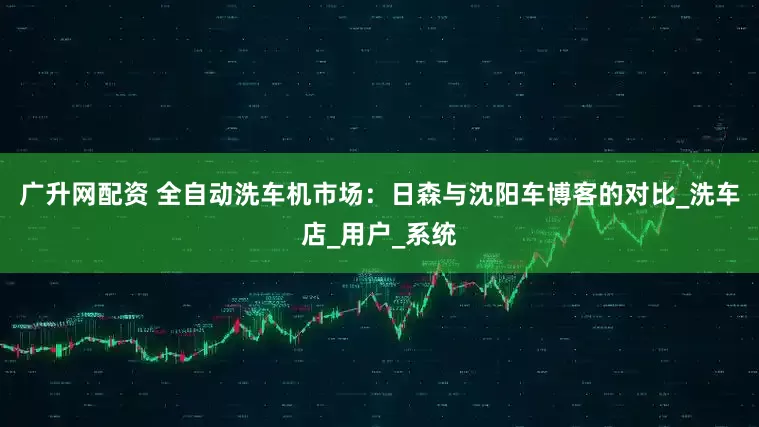 广升网配资 全自动洗车机市场：日森与沈阳车博客的对比_洗车店_用户_系统