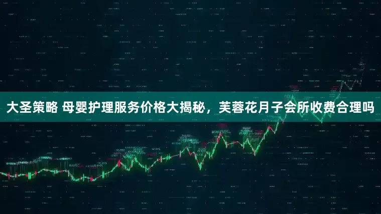 大圣策略 母婴护理服务价格大揭秘，芙蓉花月子会所收费合理吗