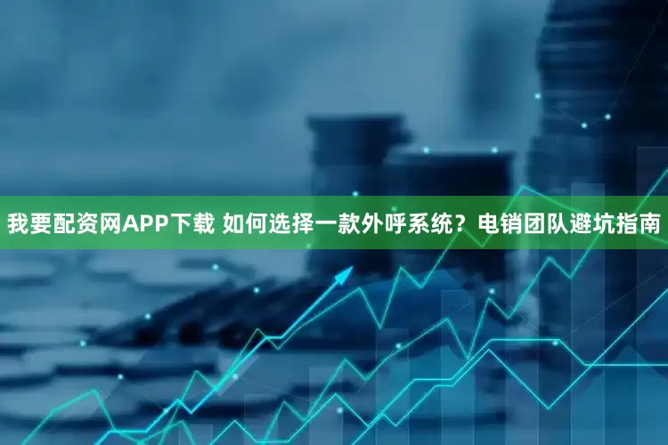 我要配资网APP下载 如何选择一款外呼系统？电销团队避坑指南