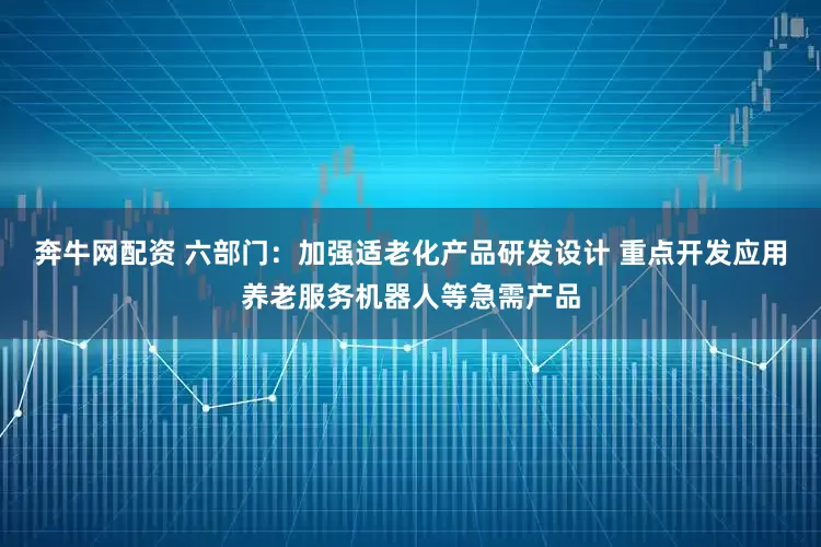 奔牛网配资 六部门：加强适老化产品研发设计 重点开发应用养老服务机器人等急需产品