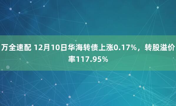 万全速配 12月10日华海转债上涨0.17%，转股溢价率117.95%
